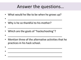 Answer the questions…
• What would he like to be when he grows up?
• _____________________________________
• Why is he so thankful to his mother?
• _____________________________________
• Which are the goals of “hackschooling”?
• _____________________________________
• Mention three of the alternative activities that he
practices in his hack school.
• _____________________________________
• _____________________________________
• _____________________________________
 