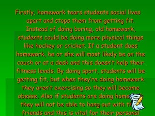 Firstly, homework tears students social lives apart and stops them from getting fit. Instead of doing boring, old homework, students could be doing more physical things like hockey or cricket. If a student does homework, he or she will most likely be on the couch or at a desk and this doesn’t help their fitness levels. By doing sport, students will be getting fit, but when they’re doing homework they aren’t exercising so they will become obesse. Also if students are doing homework they will not be able to hang out with their friends and this is vital for their personal growth. 