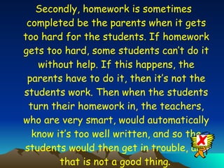 Secondly, homework is sometimes completed be the parents when it gets too hard for the students. If homework gets too hard, some students can’t do it without help. If this happens, the parents have to do it, then it’s not the students work. Then when the students turn their homework in, the teachers, who are very smart, would automatically know it’s too well written, and so the students would then get in trouble, and that is not a good thing .  