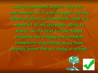 Lastly, homework doesn’t help the environment as it wastes paper and ink. When students do homework, that is a whole lot of ink and paper going to waste. So it’s best to have happy students and a happy   environment. Homework is pointless as we have already learnt the set tasks at school. 