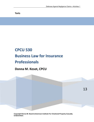 Defenses Against Negligence Claims—Activities 1



 Torts




 CPCU 530
 Business Law for Insurance
 Professionals
 Donna M. Kesot, CPCU




                                                                                            13




Copyright Donna M. Kesot & American Institute For Chartered Property Casualty
Underwriters
 