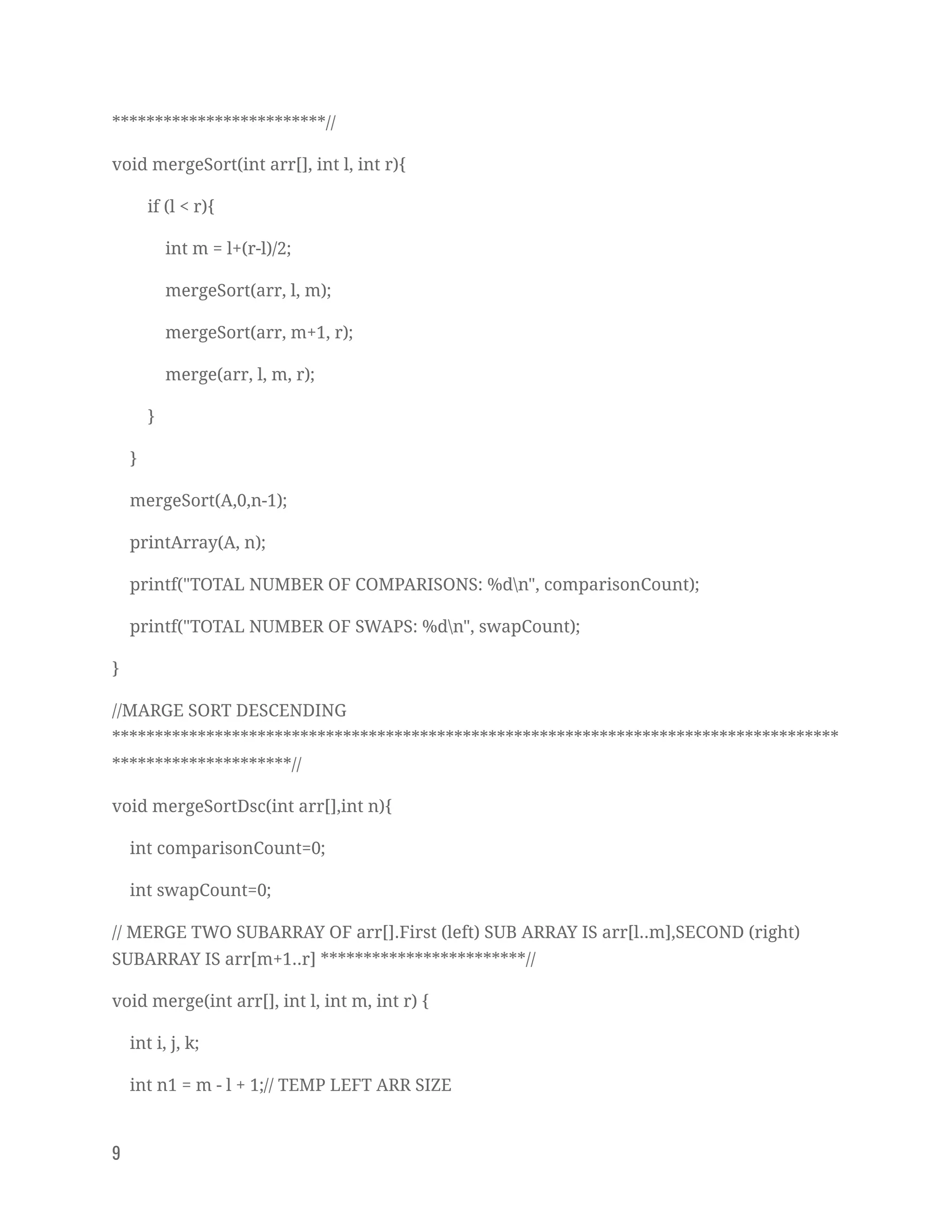 *************************// 
void mergeSort(int arr[], int l, int r){ 
if (l < r){ 
int m = l+(r-l)/2; 
mergeSort(arr, l, m); 
mergeSort(arr, m+1, r); 
merge(arr, l, m, r); 
} 
} 
mergeSort(A,0,n-1); 
printArray(A, n); 
printf("TOTAL NUMBER OF COMPARISONS: %dn", comparisonCount); 
printf("TOTAL NUMBER OF SWAPS: %dn", swapCount); 
} 
//MARGE SORT DESCENDING 
*************************************************************************************
*********************// 
void mergeSortDsc(int arr[],int n){ 
int comparisonCount=0; 
int swapCount=0; 
// MERGE TWO SUBARRAY OF arr[].First (left) SUB ARRAY IS arr[l..m],SECOND (right) 
SUBARRAY IS arr[m+1..r] ************************// 
void merge(int arr[], int l, int m, int r) { 
int i, j, k; 
int n1 = m - l + 1;// TEMP LEFT ARR SIZE 
9   
 