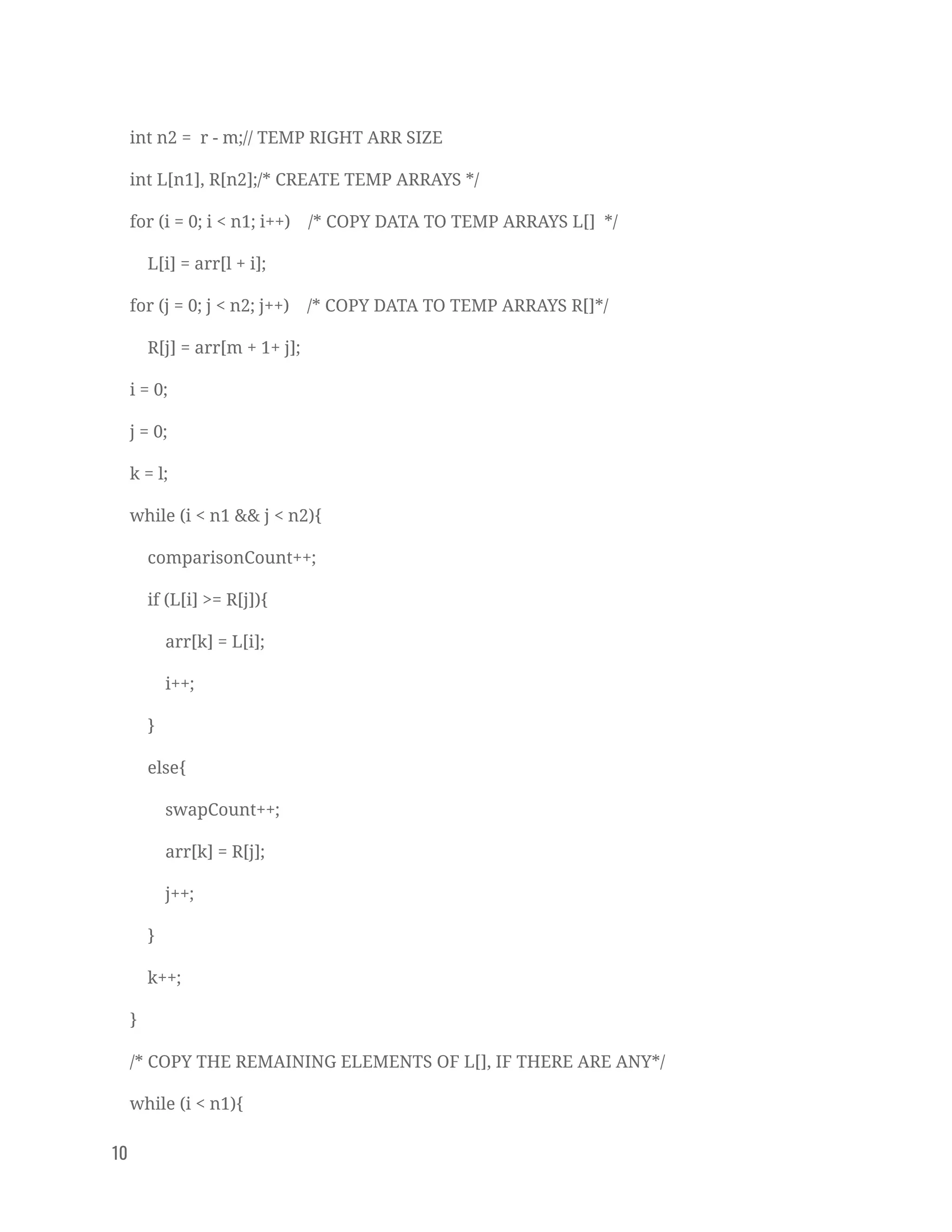 int n2 = r - m;// TEMP RIGHT ARR SIZE 
int L[n1], R[n2];/* CREATE TEMP ARRAYS */ 
for (i = 0; i < n1; i++) /* COPY DATA TO TEMP ARRAYS L[] */ 
L[i] = arr[l + i]; 
for (j = 0; j < n2; j++) /* COPY DATA TO TEMP ARRAYS R[]*/ 
R[j] = arr[m + 1+ j]; 
i = 0; 
j = 0; 
k = l; 
while (i < n1 && j < n2){ 
comparisonCount++; 
if (L[i] >= R[j]){ 
arr[k] = L[i]; 
i++; 
} 
else{ 
swapCount++; 
arr[k] = R[j]; 
j++; 
} 
k++; 
} 
/* COPY THE REMAINING ELEMENTS OF L[], IF THERE ARE ANY*/ 
while (i < n1){ 
10   
 