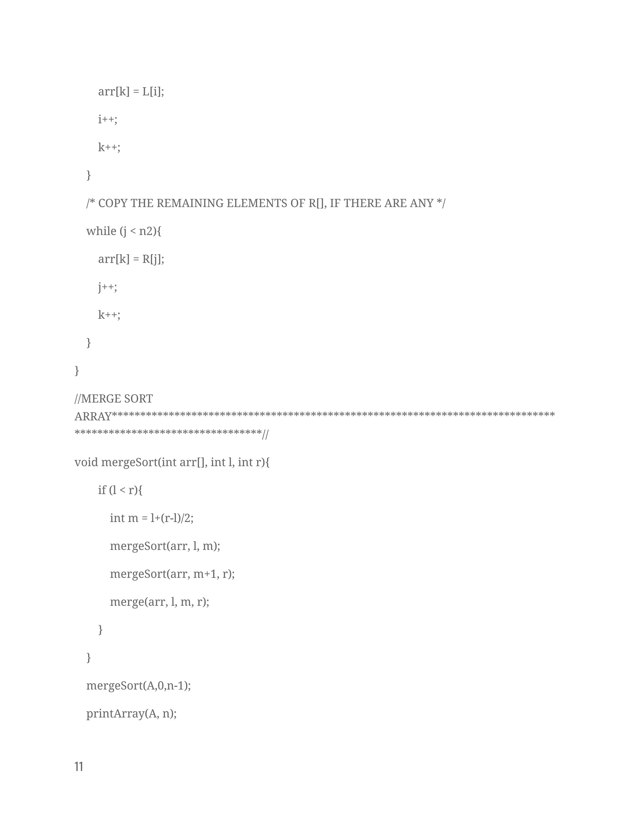 arr[k] = L[i]; 
i++; 
k++; 
} 
/* COPY THE REMAINING ELEMENTS OF R[], IF THERE ARE ANY */ 
while (j < n2){ 
arr[k] = R[j]; 
j++; 
k++; 
} 
} 
//MERGE SORT 
ARRAY******************************************************************************
*********************************// 
void mergeSort(int arr[], int l, int r){ 
if (l < r){ 
int m = l+(r-l)/2; 
mergeSort(arr, l, m); 
mergeSort(arr, m+1, r); 
merge(arr, l, m, r); 
} 
} 
mergeSort(A,0,n-1); 
printArray(A, n); 
11   
 