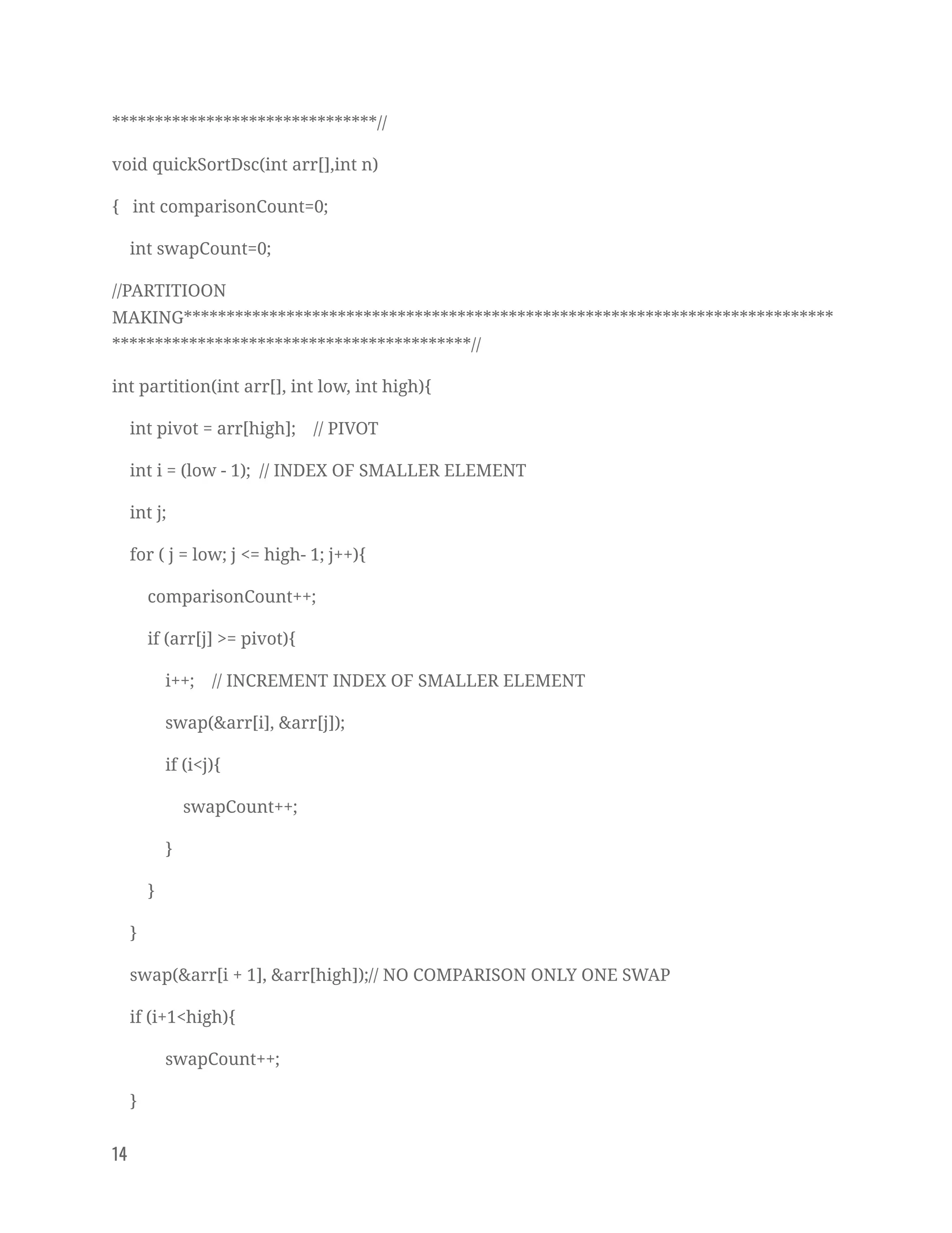 *******************************// 
void quickSortDsc(int arr[],int n) 
{ int comparisonCount=0; 
int swapCount=0; 
//PARTITIOON 
MAKING****************************************************************************
******************************************// 
int partition(int arr[], int low, int high){ 
int pivot = arr[high]; // PIVOT 
int i = (low - 1); // INDEX OF SMALLER ELEMENT 
int j; 
for ( j = low; j <= high- 1; j++){ 
comparisonCount++; 
if (arr[j] >= pivot){ 
i++; // INCREMENT INDEX OF SMALLER ELEMENT 
swap(&arr[i], &arr[j]); 
if (i<j){ 
swapCount++; 
} 
} 
} 
swap(&arr[i + 1], &arr[high]);// NO COMPARISON ONLY ONE SWAP 
if (i+1<high){ 
swapCount++; 
} 
14   
 
