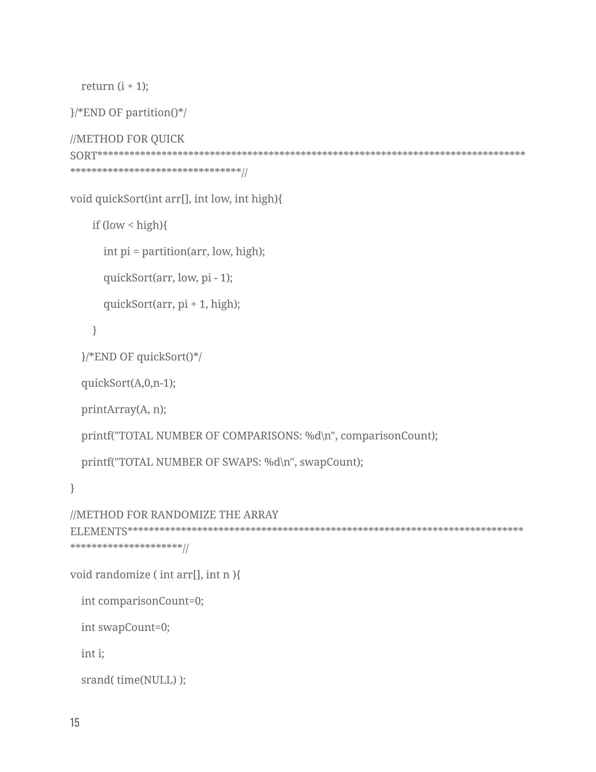 return (i + 1); 
}/*END OF partition()*/ 
//METHOD FOR QUICK 
SORT********************************************************************************
********************************// 
void quickSort(int arr[], int low, int high){ 
if (low < high){ 
int pi = partition(arr, low, high); 
quickSort(arr, low, pi - 1); 
quickSort(arr, pi + 1, high); 
} 
}/*END OF quickSort()*/ 
quickSort(A,0,n-1); 
printArray(A, n); 
printf("TOTAL NUMBER OF COMPARISONS: %dn", comparisonCount); 
printf("TOTAL NUMBER OF SWAPS: %dn", swapCount); 
} 
//METHOD FOR RANDOMIZE THE ARRAY 
ELEMENTS**************************************************************************
*********************// 
void randomize ( int arr[], int n ){ 
int comparisonCount=0; 
int swapCount=0; 
int i; 
srand( time(NULL) ); 
15   
 