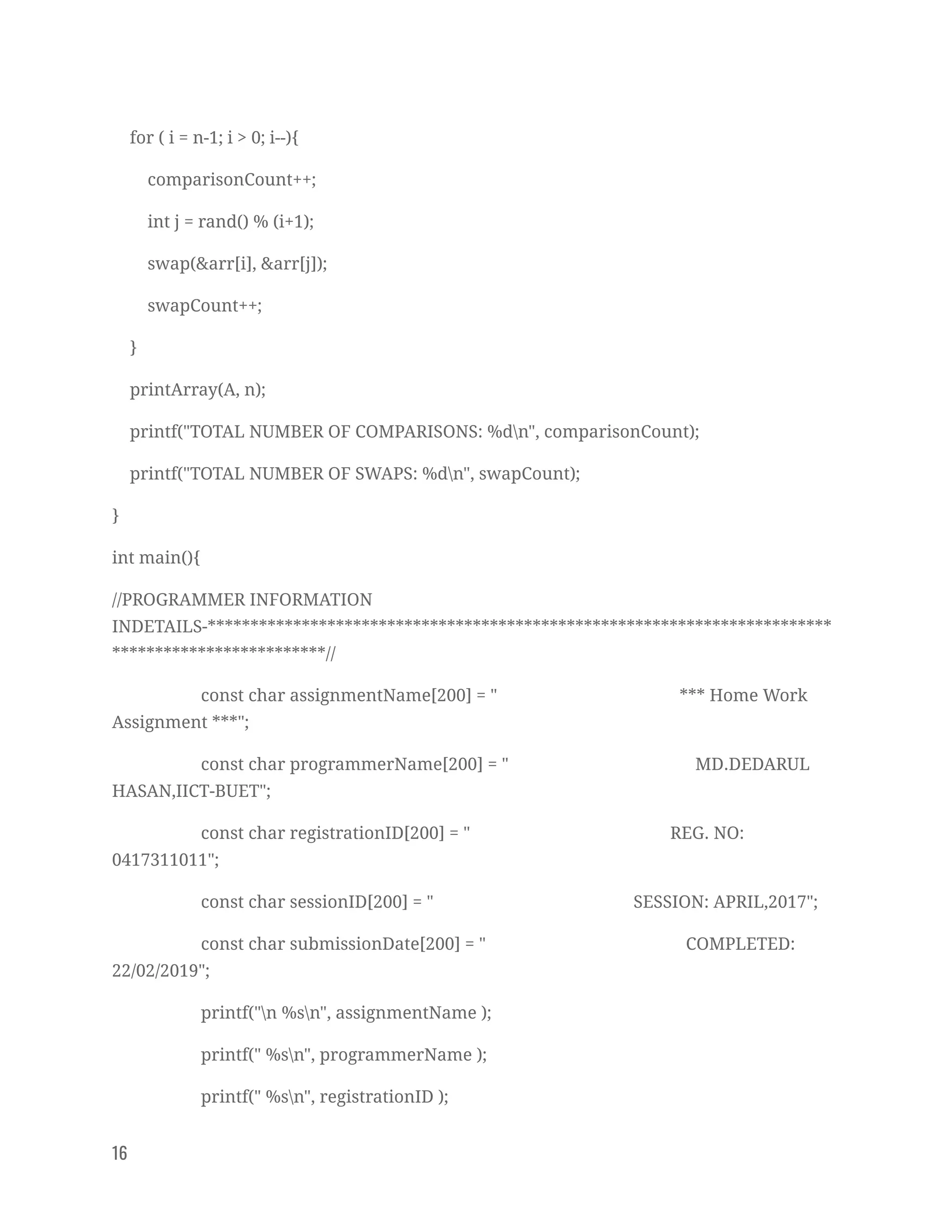 for ( i = n-1; i > 0; i--){ 
comparisonCount++; 
int j = rand() % (i+1); 
swap(&arr[i], &arr[j]); 
swapCount++; 
} 
printArray(A, n); 
printf("TOTAL NUMBER OF COMPARISONS: %dn", comparisonCount); 
printf("TOTAL NUMBER OF SWAPS: %dn", swapCount); 
} 
int main(){ 
//PROGRAMMER INFORMATION 
INDETAILS-*************************************************************************
*************************// 
const char assignmentName[200] = " *** Home Work 
Assignment ***"; 
const char programmerName[200] = " MD.DEDARUL 
HASAN,IICT-BUET"; 
const char registrationID[200] = " REG. NO: 
0417311011"; 
const char sessionID[200] = " SESSION: APRIL,2017"; 
const char submissionDate[200] = " COMPLETED: 
22/02/2019"; 
printf("n %sn", assignmentName ); 
printf(" %sn", programmerName ); 
printf(" %sn", registrationID ); 
16   
 
