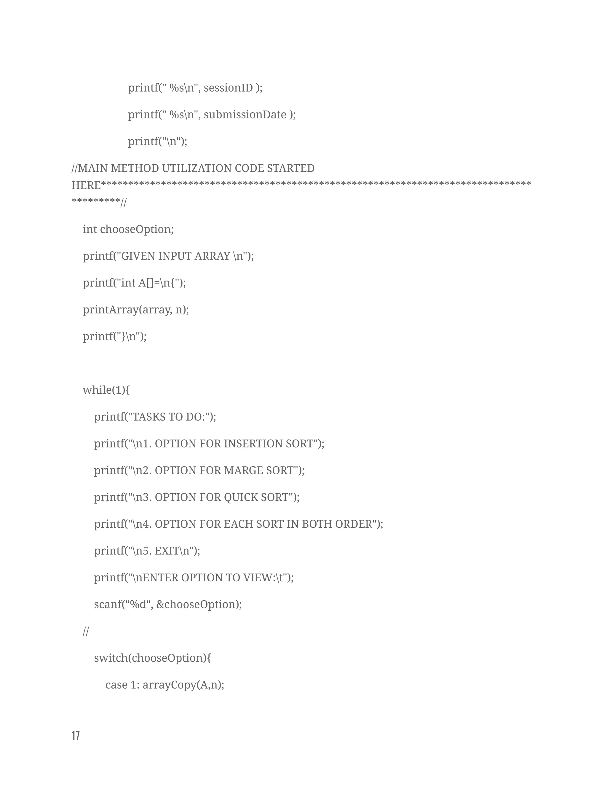 printf(" %sn", sessionID ); 
printf(" %sn", submissionDate ); 
printf("n"); 
//MAIN METHOD UTILIZATION CODE STARTED 
HERE*******************************************************************************
*********// 
int chooseOption; 
printf("GIVEN INPUT ARRAY n"); 
printf("int A[]=n{"); 
printArray(array, n); 
printf("}n"); 
 
while(1){ 
printf("TASKS TO DO:"); 
printf("n1. OPTION FOR INSERTION SORT"); 
printf("n2. OPTION FOR MARGE SORT"); 
printf("n3. OPTION FOR QUICK SORT"); 
printf("n4. OPTION FOR EACH SORT IN BOTH ORDER"); 
printf("n5. EXITn"); 
printf("nENTER OPTION TO VIEW:t"); 
scanf("%d", &chooseOption); 
// 
switch(chooseOption){ 
case 1: arrayCopy(A,n); 
17   
 