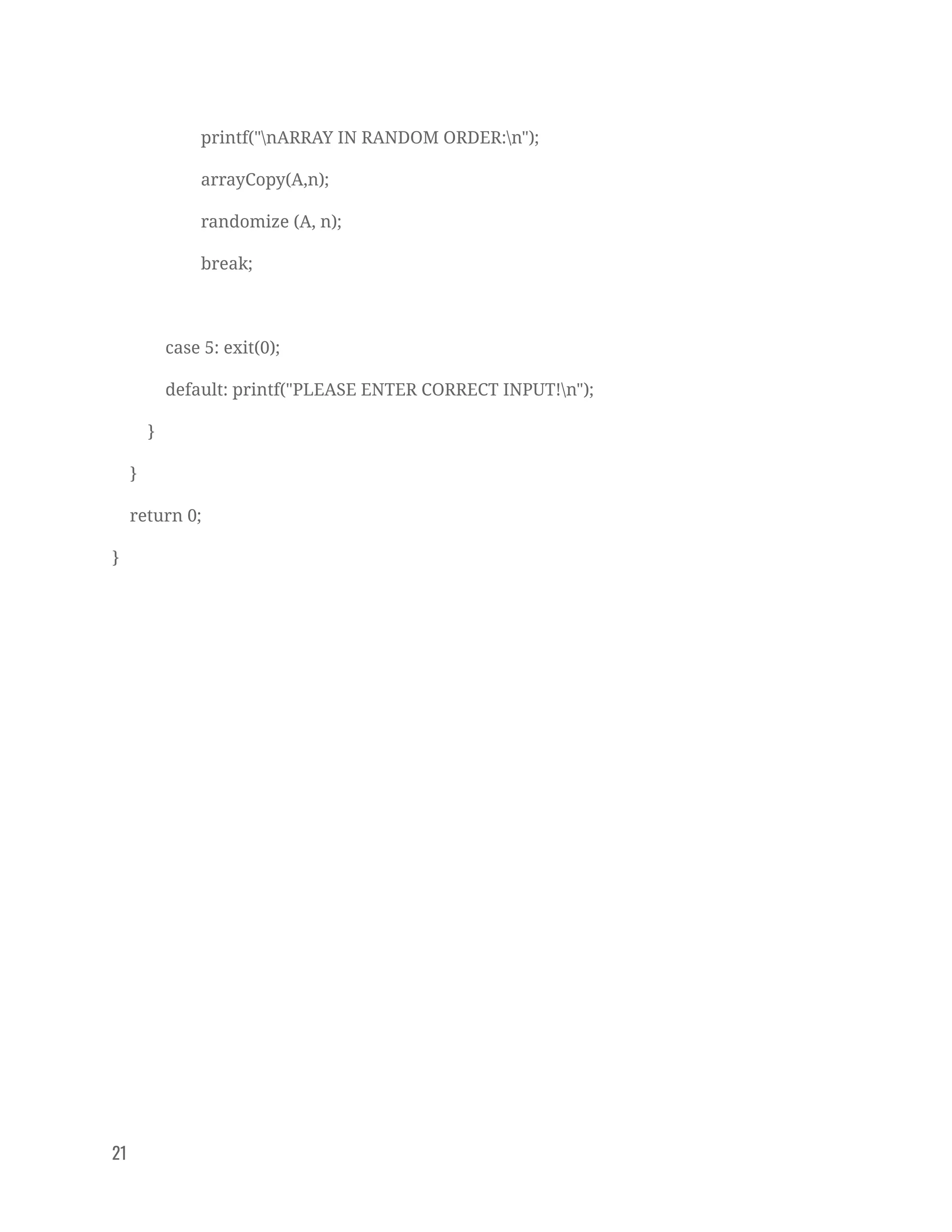 printf("nARRAY IN RANDOM ORDER:n"); 
arrayCopy(A,n); 
randomize (A, n); 
break; 
 
case 5: exit(0); 
default: printf("PLEASE ENTER CORRECT INPUT!n"); 
} 
} 
return 0; 
} 
 
 
 
 
 
 
 
 
 
21   
 