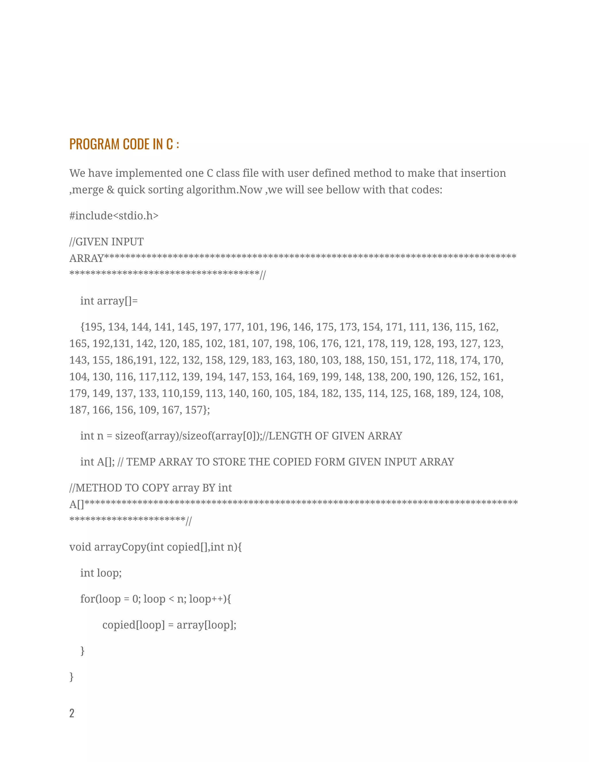  
PROGRAM CODE IN C : 
We have implemented one C class file with user defined method to make that insertion 
,merge & quick sorting algorithm.Now ,we will see bellow with that codes:  
#include<stdio.h> 
//GIVEN INPUT 
ARRAY******************************************************************************
************************************// 
int array[]= 
{195, 134, 144, 141, 145, 197, 177, 101, 196, 146, 175, 173, 154, 171, 111, 136, 115, 162, 
165, 192,131, 142, 120, 185, 102, 181, 107, 198, 106, 176, 121, 178, 119, 128, 193, 127, 123, 
143, 155, 186,191, 122, 132, 158, 129, 183, 163, 180, 103, 188, 150, 151, 172, 118, 174, 170, 
104, 130, 116, 117,112, 139, 194, 147, 153, 164, 169, 199, 148, 138, 200, 190, 126, 152, 161, 
179, 149, 137, 133, 110,159, 113, 140, 160, 105, 184, 182, 135, 114, 125, 168, 189, 124, 108, 
187, 166, 156, 109, 167, 157}; 
int n = sizeof(array)/sizeof(array[0]);//LENGTH OF GIVEN ARRAY 
int A[]; // TEMP ARRAY TO STORE THE COPIED FORM GIVEN INPUT ARRAY 
//METHOD TO COPY array BY int 
A[]**********************************************************************************
**********************// 
void arrayCopy(int copied[],int n){ 
int loop; 
for(loop = 0; loop < n; loop++){ 
copied[loop] = array[loop]; 
} 
} 
2   
 