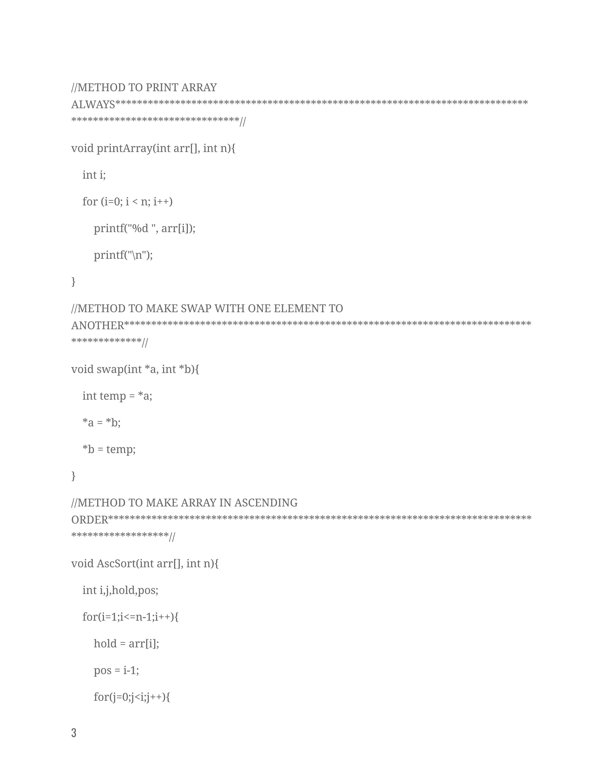 //METHOD TO PRINT ARRAY 
ALWAYS****************************************************************************
*******************************// 
void printArray(int arr[], int n){ 
int i; 
for (i=0; i < n; i++) 
printf("%d ", arr[i]); 
printf("n"); 
} 
//METHOD TO MAKE SWAP WITH ONE ELEMENT TO 
ANOTHER***************************************************************************
*************// 
void swap(int *a, int *b){ 
int temp = *a; 
*a = *b; 
*b = temp; 
} 
//METHOD TO MAKE ARRAY IN ASCENDING 
ORDER******************************************************************************
******************// 
void AscSort(int arr[], int n){ 
int i,j,hold,pos; 
for(i=1;i<=n-1;i++){ 
hold = arr[i]; 
pos = i-1; 
for(j=0;j<i;j++){ 
3   
 