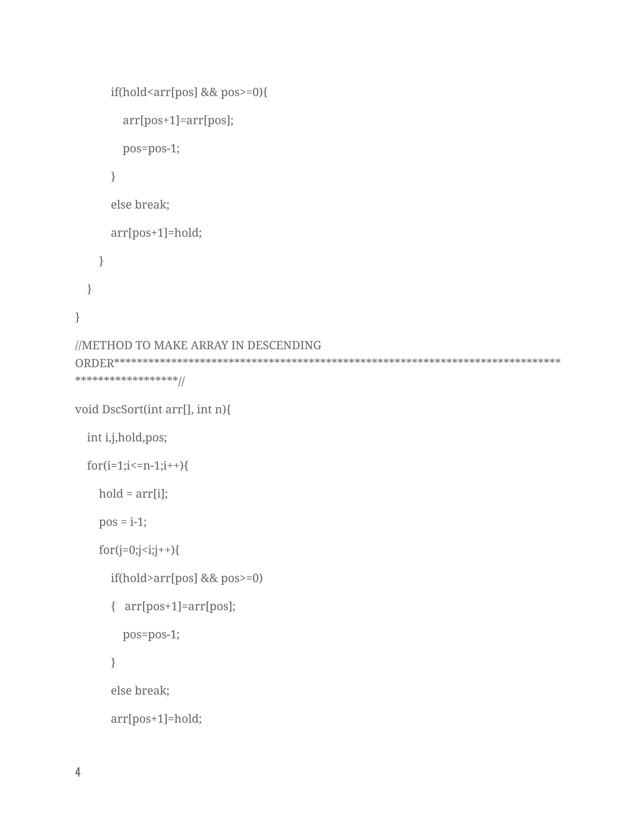 if(hold<arr[pos] && pos>=0){ 
arr[pos+1]=arr[pos]; 
pos=pos-1; 
} 
else break; 
arr[pos+1]=hold; 
} 
} 
} 
//METHOD TO MAKE ARRAY IN DESCENDING 
ORDER******************************************************************************
******************// 
void DscSort(int arr[], int n){ 
int i,j,hold,pos; 
for(i=1;i<=n-1;i++){ 
hold = arr[i]; 
pos = i-1; 
for(j=0;j<i;j++){ 
if(hold>arr[pos] && pos>=0) 
{ arr[pos+1]=arr[pos]; 
pos=pos-1; 
} 
else break; 
arr[pos+1]=hold; 
4   
 