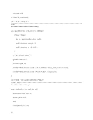 return (i + 1); 
}/*END OF partition()*/ 
//METHOD FOR QUICK 
SORT********************************************************************************
********************************// 
void quickSort(int arr[], int low, int high){ 
if (low < high){ 
int pi = partition(arr, low, high); 
quickSort(arr, low, pi - 1); 
quickSort(arr, pi + 1, high); 
} 
}/*END OF quickSort()*/ 
quickSort(A,0,n-1); 
printArray(A, n); 
printf("TOTAL NUMBER OF COMPARISONS: %dn", comparisonCount); 
printf("TOTAL NUMBER OF SWAPS: %dn", swapCount); 
} 
//METHOD FOR RANDOMIZE THE ARRAY 
ELEMENTS**************************************************************************
*********************// 
void randomize ( int arr[], int n ){ 
int comparisonCount=0; 
int swapCount=0; 
int i; 
srand( time(NULL) ); 
15   
 