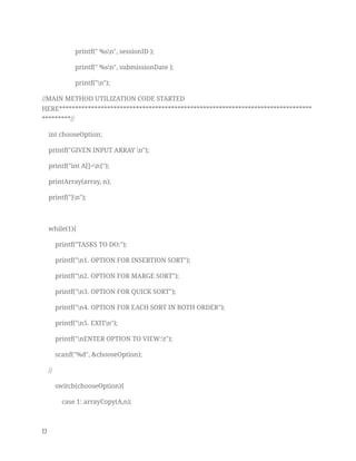 printf(" %sn", sessionID ); 
printf(" %sn", submissionDate ); 
printf("n"); 
//MAIN METHOD UTILIZATION CODE STARTED 
HERE*******************************************************************************
*********// 
int chooseOption; 
printf("GIVEN INPUT ARRAY n"); 
printf("int A[]=n{"); 
printArray(array, n); 
printf("}n"); 
 
while(1){ 
printf("TASKS TO DO:"); 
printf("n1. OPTION FOR INSERTION SORT"); 
printf("n2. OPTION FOR MARGE SORT"); 
printf("n3. OPTION FOR QUICK SORT"); 
printf("n4. OPTION FOR EACH SORT IN BOTH ORDER"); 
printf("n5. EXITn"); 
printf("nENTER OPTION TO VIEW:t"); 
scanf("%d", &chooseOption); 
// 
switch(chooseOption){ 
case 1: arrayCopy(A,n); 
17   
 