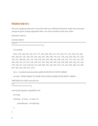  
PROGRAM CODE IN C : 
We have implemented one C class file with user defined method to make that insertion 
,merge & quick sorting algorithm.Now ,we will see bellow with that codes:  
#include<stdio.h> 
//GIVEN INPUT 
ARRAY******************************************************************************
************************************// 
int array[]= 
{195, 134, 144, 141, 145, 197, 177, 101, 196, 146, 175, 173, 154, 171, 111, 136, 115, 162, 
165, 192,131, 142, 120, 185, 102, 181, 107, 198, 106, 176, 121, 178, 119, 128, 193, 127, 123, 
143, 155, 186,191, 122, 132, 158, 129, 183, 163, 180, 103, 188, 150, 151, 172, 118, 174, 170, 
104, 130, 116, 117,112, 139, 194, 147, 153, 164, 169, 199, 148, 138, 200, 190, 126, 152, 161, 
179, 149, 137, 133, 110,159, 113, 140, 160, 105, 184, 182, 135, 114, 125, 168, 189, 124, 108, 
187, 166, 156, 109, 167, 157}; 
int n = sizeof(array)/sizeof(array[0]);//LENGTH OF GIVEN ARRAY 
int A[]; // TEMP ARRAY TO STORE THE COPIED FORM GIVEN INPUT ARRAY 
//METHOD TO COPY array BY int 
A[]**********************************************************************************
**********************// 
void arrayCopy(int copied[],int n){ 
int loop; 
for(loop = 0; loop < n; loop++){ 
copied[loop] = array[loop]; 
} 
} 
2   
 