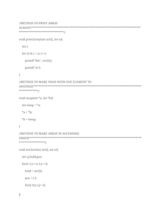 //METHOD TO PRINT ARRAY 
ALWAYS****************************************************************************
*******************************// 
void printArray(int arr[], int n){ 
int i; 
for (i=0; i < n; i++) 
printf("%d ", arr[i]); 
printf("n"); 
} 
//METHOD TO MAKE SWAP WITH ONE ELEMENT TO 
ANOTHER***************************************************************************
*************// 
void swap(int *a, int *b){ 
int temp = *a; 
*a = *b; 
*b = temp; 
} 
//METHOD TO MAKE ARRAY IN ASCENDING 
ORDER******************************************************************************
******************// 
void AscSort(int arr[], int n){ 
int i,j,hold,pos; 
for(i=1;i<=n-1;i++){ 
hold = arr[i]; 
pos = i-1; 
for(j=0;j<i;j++){ 
3   
 
