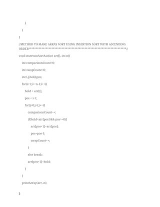 } 
} 
} 
//METHOD TO MAKE ARRAY SORT USING INSERTION SORT WITH ASCENDING 
ORDER********************************************************************// 
void insertionSortAsc(int arr[], int n){ 
int comparisonCount=0; 
int swapCount=0; 
int i,j,hold,pos; 
for(i=1;i<=n-1;i++){ 
hold = arr[i]; 
pos = i-1; 
for(j=0;j<i;j++){ 
comparisonCount++; 
if(hold<arr[pos] && pos>=0){ 
arr[pos+1]=arr[pos]; 
pos=pos-1; 
swapCount++; 
} 
else break; 
arr[pos+1]=hold; 
} 
} 
printArray(arr, n); 
5   
 