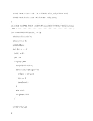 printf("TOTAL NUMBER OF COMPARISONS: %dn", comparisonCount); 
printf("TOTAL NUMBER OF SWAPS: %dn", swapCount); 
} 
//METHOD TO MAKE ARRAY SORT USING INSERTION SORT WITH DESCENDING 
ORDER********************************************************************// 
void insertionSortDsc(int arr[], int n){ 
int comparisonCount=0; 
int swapCount=0; 
int i,j,hold,pos; 
for(i=1;i<=n-1;i++){ 
hold = arr[i]; 
pos = i-1; 
for(j=0;j<i;j++){ 
comparisonCount++; 
if(hold>arr[pos] && pos>=0){ 
arr[pos+1]=arr[pos]; 
pos=pos-1; 
swapCount++; 
} 
else break; 
arr[pos+1]=hold; 
} 
} 
printArray(arr, n); 
6   
 
