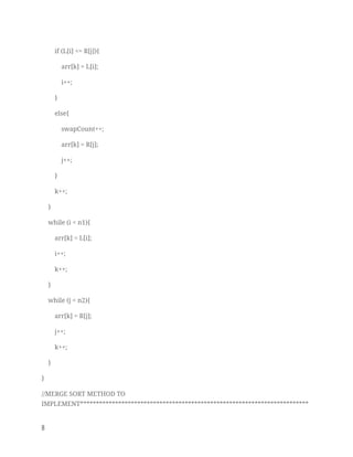 if (L[i] <= R[j]){ 
arr[k] = L[i]; 
i++; 
} 
else{ 
swapCount++; 
arr[k] = R[j]; 
j++; 
} 
k++; 
} 
while (i < n1){ 
arr[k] = L[i]; 
i++; 
k++; 
} 
while (j < n2){ 
arr[k] = R[j]; 
j++; 
k++; 
} 
} 
//MERGE SORT METHOD TO 
IMPLEMENT************************************************************************
8   
 