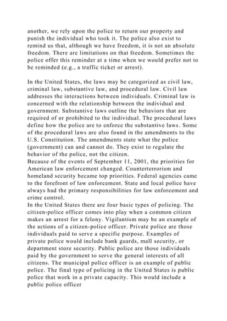 another, we rely upon the police to return our property and
punish the individual who took it. The police also exist to
remind us that, although we have freedom, it is not an absolute
freedom. There are limitations on that freedom. Sometimes the
police offer this reminder at a time when we would prefer not to
be reminded (e.g., a traffic ticket or arrest).
In the United States, the laws may be categorized as civil law,
criminal law, substantive law, and procedural law. Civil law
addresses the interactions between individuals. Criminal law is
concerned with the relationship between the individual and
government. Substantive laws outline the behaviors that are
required of or prohibited to the individual. The procedural laws
define how the police are to enforce the substantive laws. Some
of the procedural laws are also found in the amendments to the
U.S. Constitution. The amendments state what the police
(government) can and cannot do. They exist to regulate the
behavior of the police, not the citizen.
Because of the events of September 11, 2001, the priorities for
American law enforcement changed. Counterterrorism and
homeland security became top priorities. Federal agencies came
to the forefront of law enforcement. State and local police have
always had the primary responsibilities for law enforcement and
crime control.
In the United States there are four basic types of policing. The
citizen-police officer comes into play when a common citizen
makes an arrest for a felony. Vigilantism may be an example of
the actions of a citizen-police officer. Private police are those
individuals paid to serve a specific purpose. Examples of
private police would include bank guards, mall security, or
department store security. Public police are those individuals
paid by the government to serve the general interests of all
citizens. The municipal police officer is an example of public
police. The final type of policing in the United States is public
police that work in a private capacity. This would include a
public police officer
 