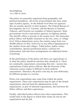 moonlighting
at a club or store.
The police are generally organized along geographic and
political boundaries. All levels of government may have some
type of police agency. At the federal level there are agencies
that are usually specific in their purpose. The Federal Bureau of
Investigation, the U.S. Customs, and the Bureau of Alcohol,
Tobacco, and Firearms are examples of federal agencies. State
governments involve state police agencies or highway patrols.
The sheriff's office is present at the county level. The municipal
police officer will handle situations at the city, town, or village
level. Police departments across the country range from over
40,000 officers in New York City to one-officer departments in
the smaller towns and villages. Tribal police, public safety,
consolidation, special-jurisdiction police, contract law
enforcement, and task-force arrangements are additional forms
of policing.
In the performance of the police role there are expectations as
to what the police should do and how they should do it. There
are community expectations concerning this role—society has
expectations of their police officers. But the diversity of the
American society makes it difficult to form uniform
expectations. Therefore, the police role may be seen differently
by different groups in a society.
Police role expectations may come from within the police
organization. These role expectations may be part of the formal
expectations, derived from the administration of the
organization, or part of informal expectations, derived from the
fellow officers and their experiences.
Finally, individual police officers have their expectations. This
would refer to the degree to which their needs are met by the
organization and the job.
 