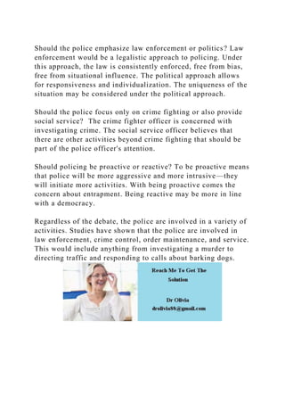 Should the police emphasize law enforcement or politics? Law
enforcement would be a legalistic approach to policing. Under
this approach, the law is consistently enforced, free from bias,
free from situational influence. The political approach allows
for responsiveness and individualization. The uniqueness of the
situation may be considered under the political approach.
Should the police focus only on crime fighting or also provide
social service? The crime fighter officer is concerned with
investigating crime. The social service officer believes that
there are other activities beyond crime fighting that should be
part of the police officer's attention.
Should policing be proactive or reactive? To be proactive means
that police will be more aggressive and more intrusive—they
will initiate more activities. With being proactive comes the
concern about entrapment. Being reactive may be more in line
with a democracy.
Regardless of the debate, the police are involved in a variety of
activities. Studies have shown that the police are involved in
law enforcement, crime control, order maintenance, and service.
This would include anything from investigating a murder to
directing traffic and responding to calls about barking dogs.
 