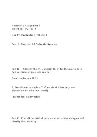 Homework Assignment 9
Edited on 10/27/2014
Due by Wednesday 11/05/2014
Part A. Exercise 8.2 Solve the Systems.
Part B. 1. Classify the critical point (0, 0) for the questions in
Part A. (Similar questions can be
found on Section 10.2)
2. Provide one example of 2x2 matrix that has only one
eigenvalue but with two linearly
independent eigenvectors.
Part C. Find all the critical points and, determine the types and
classify their stability.
 