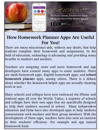 How Homework Planner Apps Are Useful
For You!
There are many educational aids, without any doubt, that help
students  complete  their homework  and  assignments.  In  the
field of education, technology is advancing and providing many
benefits to students and teachers. 
Teachers are assigning more and more homework and app
developers have created many apps to assist students. There
are math homework apps, English homework apps, and school
homework planner  apps, among others. There is a debate
about whether the homework helper apps are actually cheating
tools or not. 
Many schools and colleges have now embraced the iPhone and
Android apps all over the World. Today, a majority of schools
and colleges have their own apps that are specifically designed
to help their students succeed in school.   Many independent
educators and firms have also developed apps to help students
communicate with teachers and their group members. With the
development of these apps, teachers have also seen an increase
in   their   students’   efficiency.   For   example   and   app   named
Homework Suite 
 