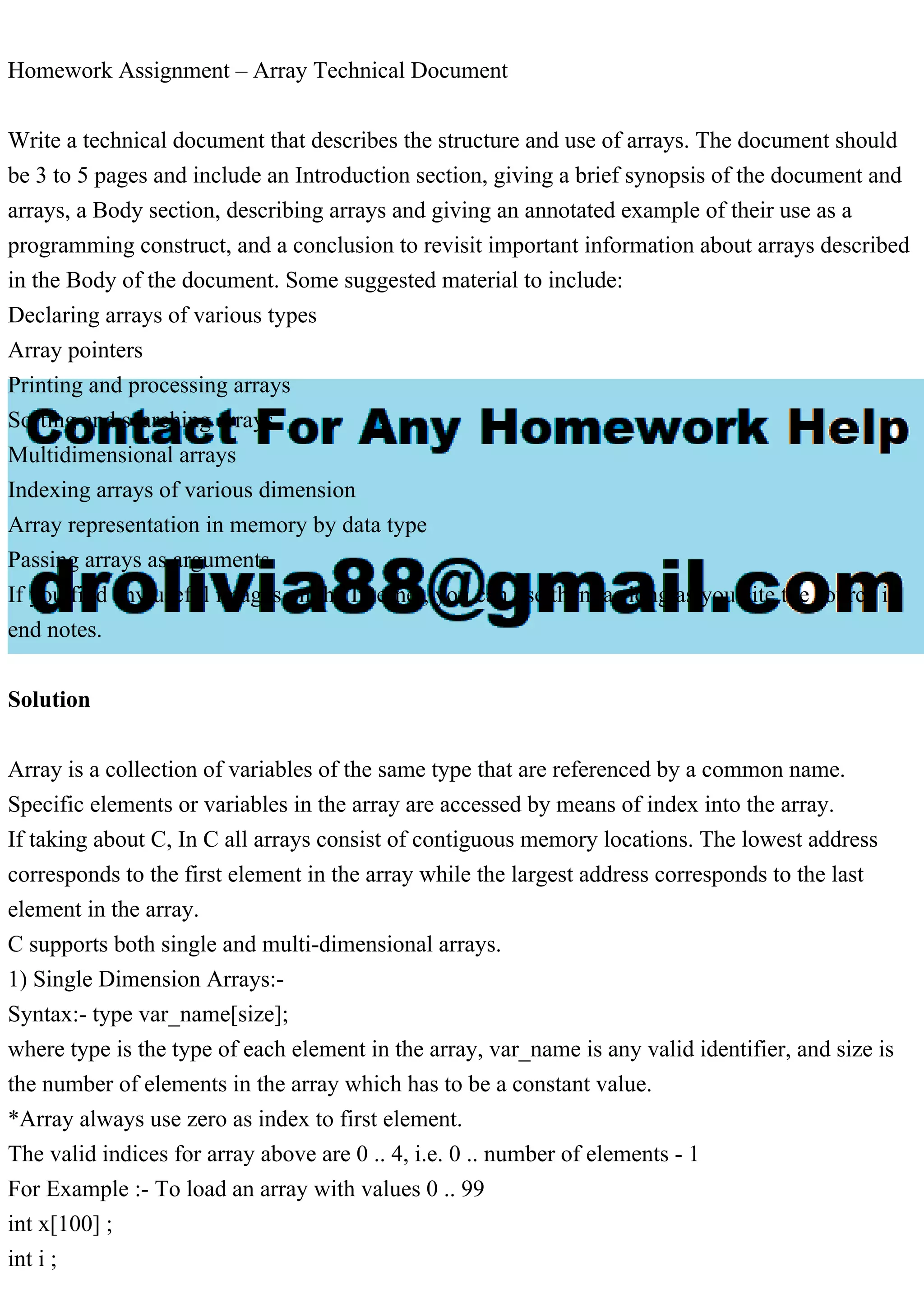 Homework Assignment – Array Technical Document Write a technical document that describes the structure and use of arrays. The document should be 3 to 5 pages and include an Introduction section, giving a brief synopsis of the document and arrays, a Body section, describing arrays and giving an annotated example of their use as a programming construct, and a conclusion to revisit important information about arrays described in the Body of the document. Some suggested material to include: Declaring arrays of various types Array pointers Printing and processing arrays Sorting and searching arrays Multidimensional arrays Indexing arrays of various dimension Array representation in memory by data type Passing arrays as arguments If you find any useful images on the Internet, you can use them as long as you cite the source in end notes. Solution Array is a collection of variables of the same type that are referenced by a common name. Specific elements or variables in the array are accessed by means of index into the array. If taking about C, In C all arrays consist of contiguous memory locations. The lowest address corresponds to the first element in the array while the largest address corresponds to the last element in the array. C supports both single and multi-dimensional arrays. 1) Single Dimension Arrays:- Syntax:- type var_name[size]; where type is the type of each element in the array, var_name is any valid identifier, and size is the number of elements in the array which has to be a constant value. *Array always use zero as index to first element. The valid indices for array above are 0 .. 4, i.e. 0 .. number of elements - 1 For Example :- To load an array with values 0 .. 99 int x[100] ; int i ; 