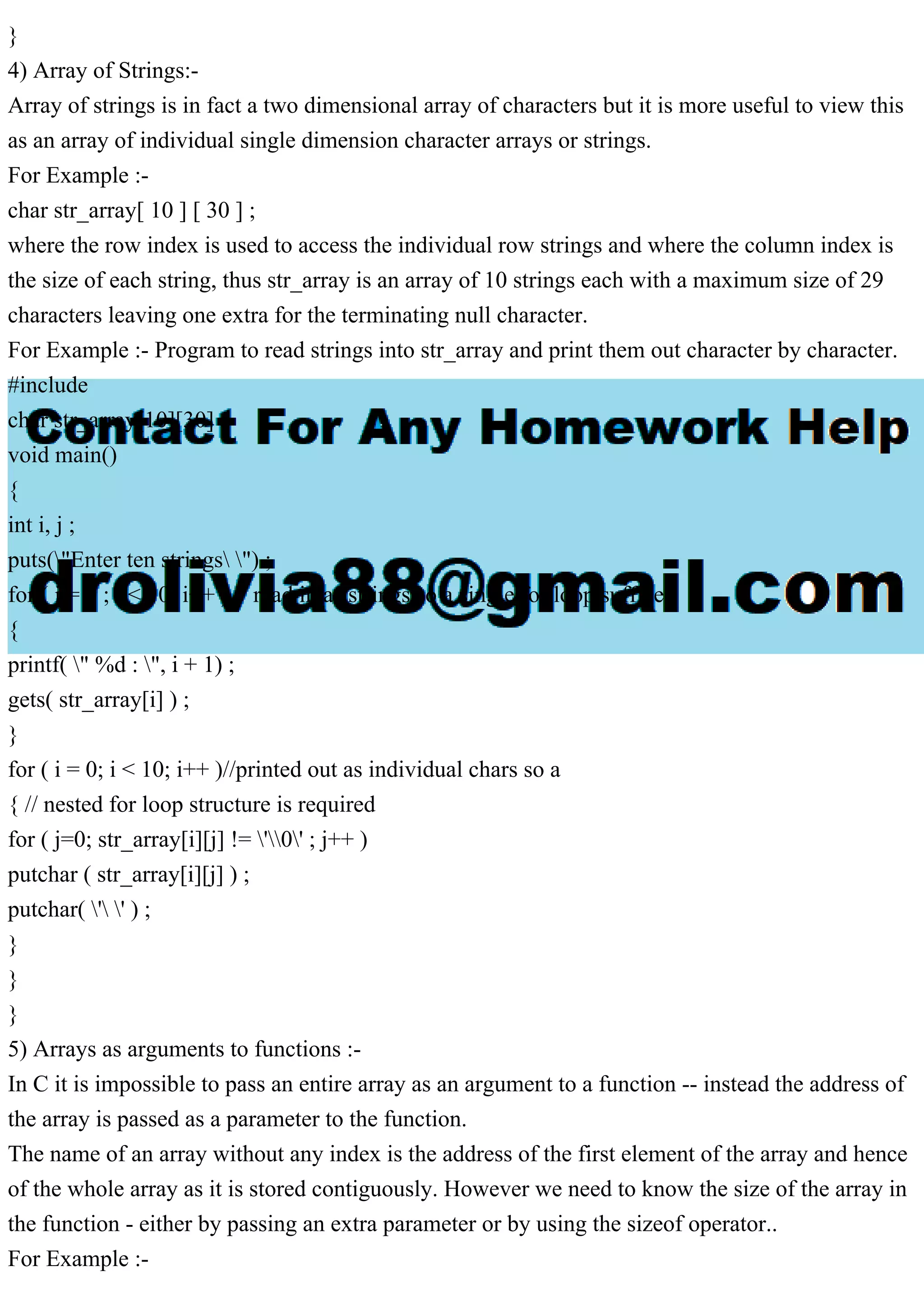 } 4) Array of Strings:- Array of strings is in fact a two dimensional array of characters but it is more useful to view this as an array of individual single dimension character arrays or strings. For Example :- char str_array[ 10 ] [ 30 ] ; where the row index is used to access the individual row strings and where the column index is the size of each string, thus str_array is an array of 10 strings each with a maximum size of 29 characters leaving one extra for the terminating null character. For Example :- Program to read strings into str_array and print them out character by character. #include char str_array[10][30] ; void main() { int i, j ; puts("Enter ten strings ") ; for ( i = 0 ; i < 10; i++ ) // read in as strings so a single for loop suffices { printf( " %d : ", i + 1) ; gets( str_array[i] ) ; } for ( i = 0; i < 10; i++ )//printed out as individual chars so a { // nested for loop structure is required for ( j=0; str_array[i][j] != '0' ; j++ ) putchar ( str_array[i][j] ) ; putchar( ' ' ) ; } } } 5) Arrays as arguments to functions :- In C it is impossible to pass an entire array as an argument to a function -- instead the address of the array is passed as a parameter to the function. The name of an array without any index is the address of the first element of the array and hence of the whole array as it is stored contiguously. However we need to know the size of the array in the function - either by passing an extra parameter or by using the sizeof operator.. For Example :- 