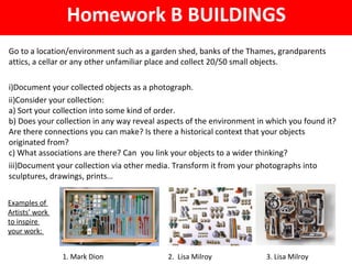 Homework B BUILDINGS
Go to a location/environment such as a garden shed, banks of the Thames, grandparents
attics, a cellar or any other unfamiliar place and collect 20/50 small objects.
i)Document your collected objects as a photograph.
ii)Consider your collection:
a) Sort your collection into some kind of order.
b) Does your collection in any way reveal aspects of the environment in which you found it?
Are there connections you can make? Is there a historical context that your objects
originated from?
c) What associations are there? Can you link your objects to a wider thinking?
iii)Document your collection via other media. Transform it from your photographs into
sculptures, drawings, prints…
Examples of
Artists’ work
to inspire
your work:
1. Mark Dion 2. Lisa Milroy 3. Lisa Milroy
 