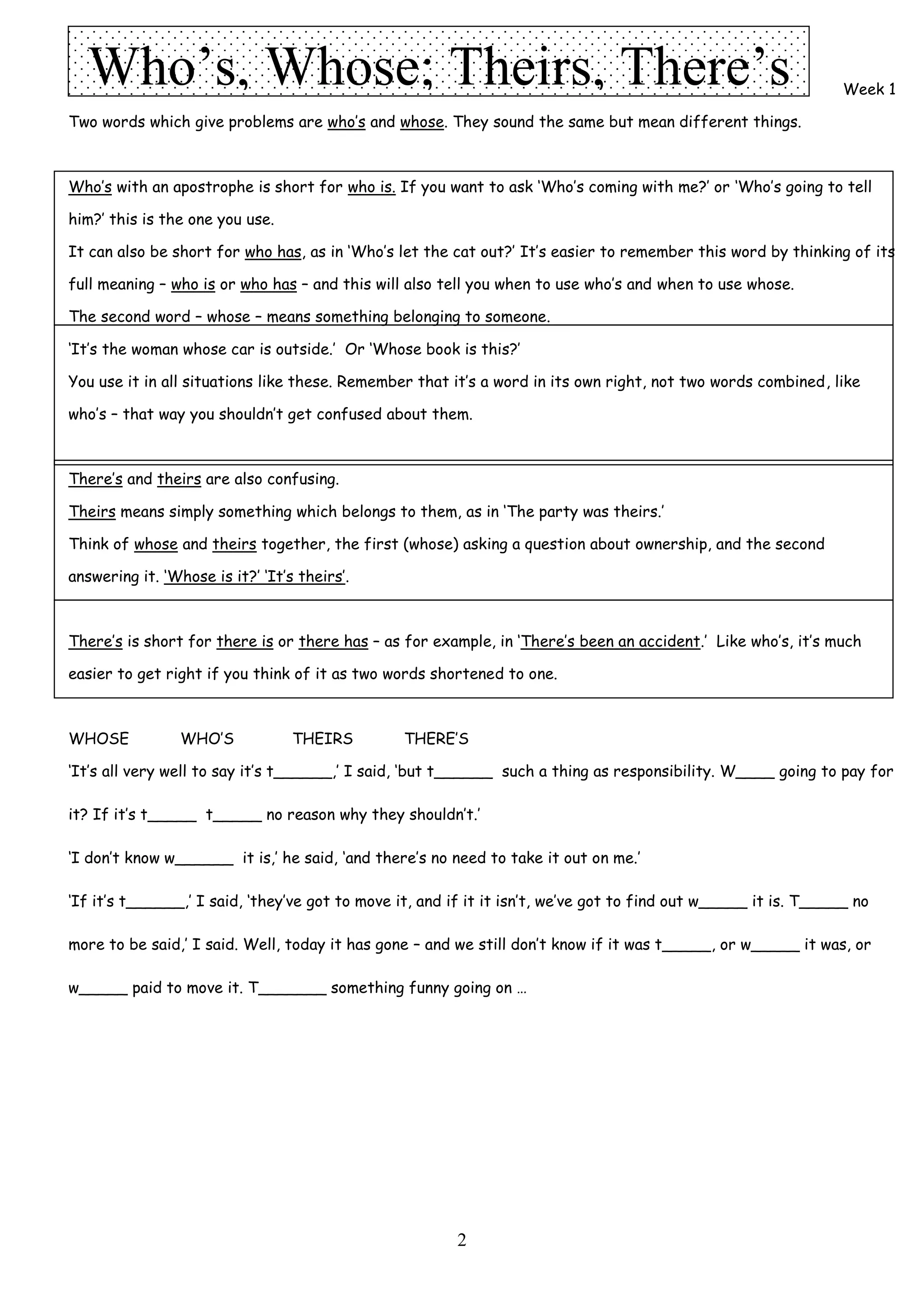 Who’s, Whose; Theirs, There’s                                                                                  Week 1

Two words which give problems are who’s and whose. They sound the same but mean different things.



Who’s with an apostrophe is short for who is. If you want to ask ‘Who’s coming with me?’ or ‘Who’s going to tell

him?’ this is the one you use.

It can also be short for who has, as in ‘Who’s let the cat out?’ It’s easier to remember this word by thinking of its

full meaning – who is or who has – and this will also tell you when to use who’s and when to use whose.

The second word – whose – means something belonging to someone.

‘It’s the woman whose car is outside.’ Or ‘Whose book is this?’

You use it in all situations like these. Remember that it’s a word in its own right, not two words combined, like

who’s – that way you shouldn’t get confused about them.



There’s and theirs are also confusing.

Theirs means simply something which belongs to them, as in ‘The party was theirs.’

Think of whose and theirs together, the first (whose) asking a question about ownership, and the second

answering it. ‘Whose is it?’ ‘It’s theirs’.



There’s is short for there is or there has – as for example, in ‘There’s been an accident.’ Like who’s, it’s much

easier to get right if you think of it as two words shortened to one.



WHOSE            WHO’S            THEIRS         THERE’S

‘It’s all very well to say it’s t______,’ I said, ‘but t______ such a thing as responsibility. W____ going to pay for

it? If it’s t_____ t_____ no reason why they shouldn’t.’

‘I don’t know w______ it is,’ he said, ‘and there’s no need to take it out on me.’

‘If it’s t______,’ I said, ‘they’ve got to move it, and if it it isn’t, we’ve got to find out w_____ it is. T_____ no

more to be said,’ I said. Well, today it has gone – and we still don’t know if it was t_____, or w_____ it was, or

w_____ paid to move it. T_______ something funny going on …




                                                        2
 