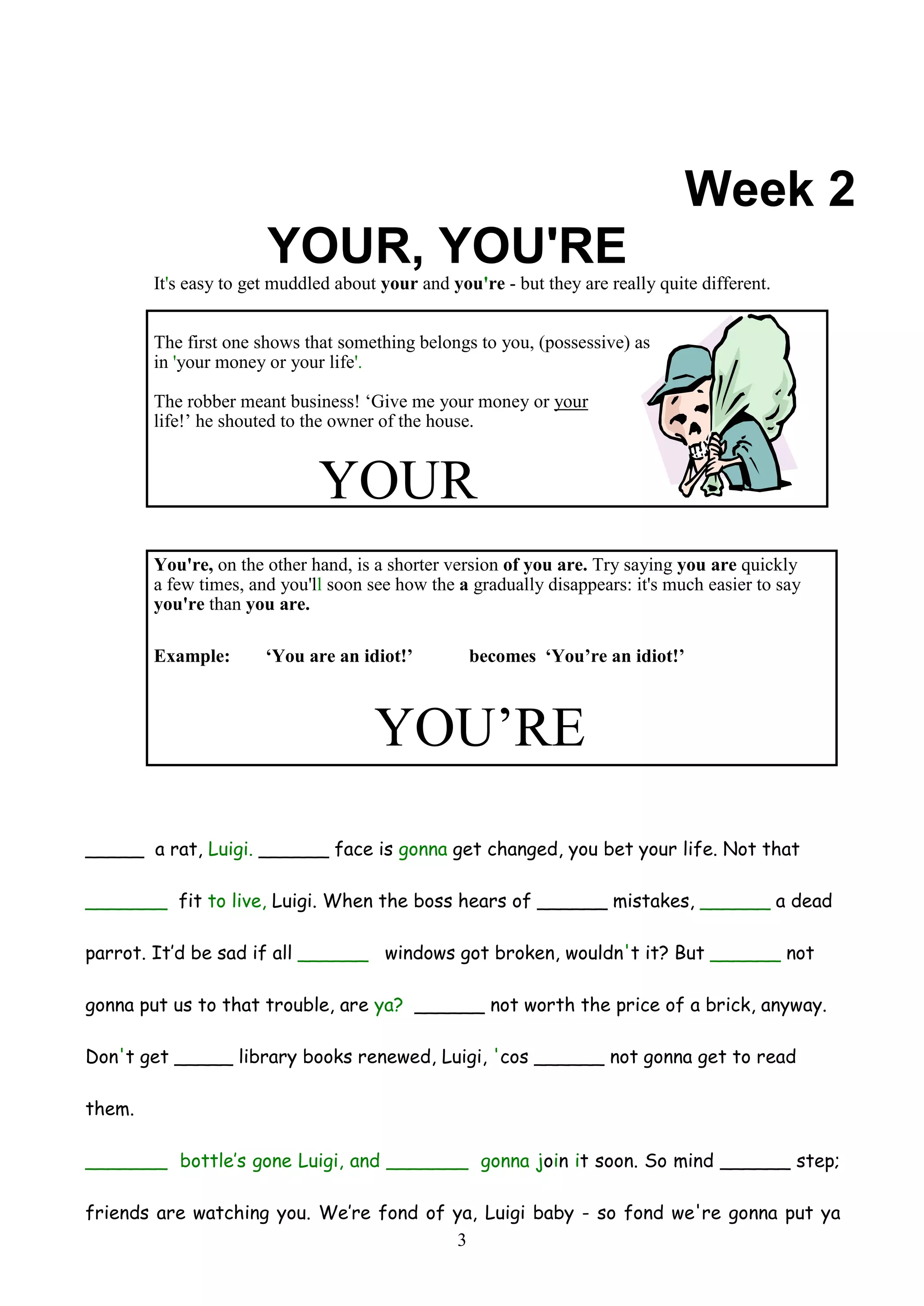 Week 2
                       YOUR, YOU'RE
        It's easy to get muddled about your and you're - but they are really quite different.


        The first one shows that something belongs to you, (possessive) as
        in 'your money or your life'.

        The robber meant business! ‘Give me your money or your
        life!’ he shouted to the owner of the house.


                              YOUR
        You're, on the other hand, is a shorter version of you are. Try saying you are quickly
        a few times, and you'll soon see how the a gradually disappears: it's much easier to say
        you're than you are.

        Example:       ‘You are an idiot!’         becomes ‘You’re an idiot!’



                                      YOU’RE
_____ a rat, Luigi. ______ face is gonna get changed, you bet your life. Not that

_______ fit to live, Luigi. When the boss hears of ______ mistakes, ______ a dead

parrot. It’d be sad if all ______ windows got broken, wouldn't it? But ______ not

gonna put us to that trouble, are ya? ______ not worth the price of a brick, anyway.

Don't get _____ library books renewed, Luigi, 'cos ______ not gonna get to read

them.

_______ bottle’s gone Luigi, and _______ gonna join it soon. So mind ______ step;

friends are watching you. We’re fond of ya, Luigi baby - so fond we're gonna put ya
                                        3
 