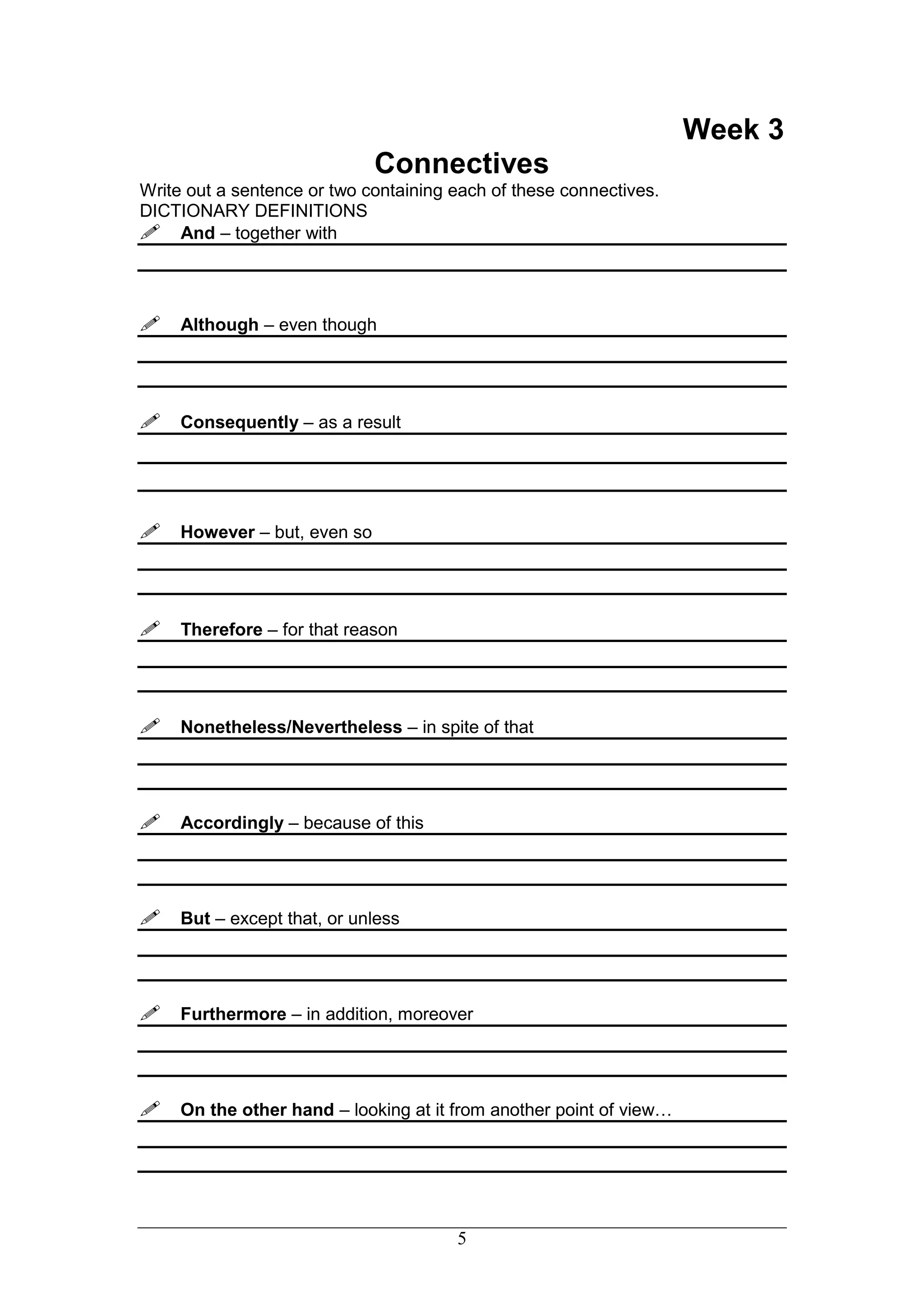 Week 3
                             Connectives
Write out a sentence or two containing each of these connectives.
DICTIONARY DEFINITIONS
And – together with



Although – even though



Consequently – as a result




However – but, even so



Therefore – for that reason



Nonetheless/Nevertheless – in spite of that



Accordingly – because of this



But – except that, or unless



Furthermore – in addition, moreover



On the other hand – looking at it from another point of view…




                                       5
 