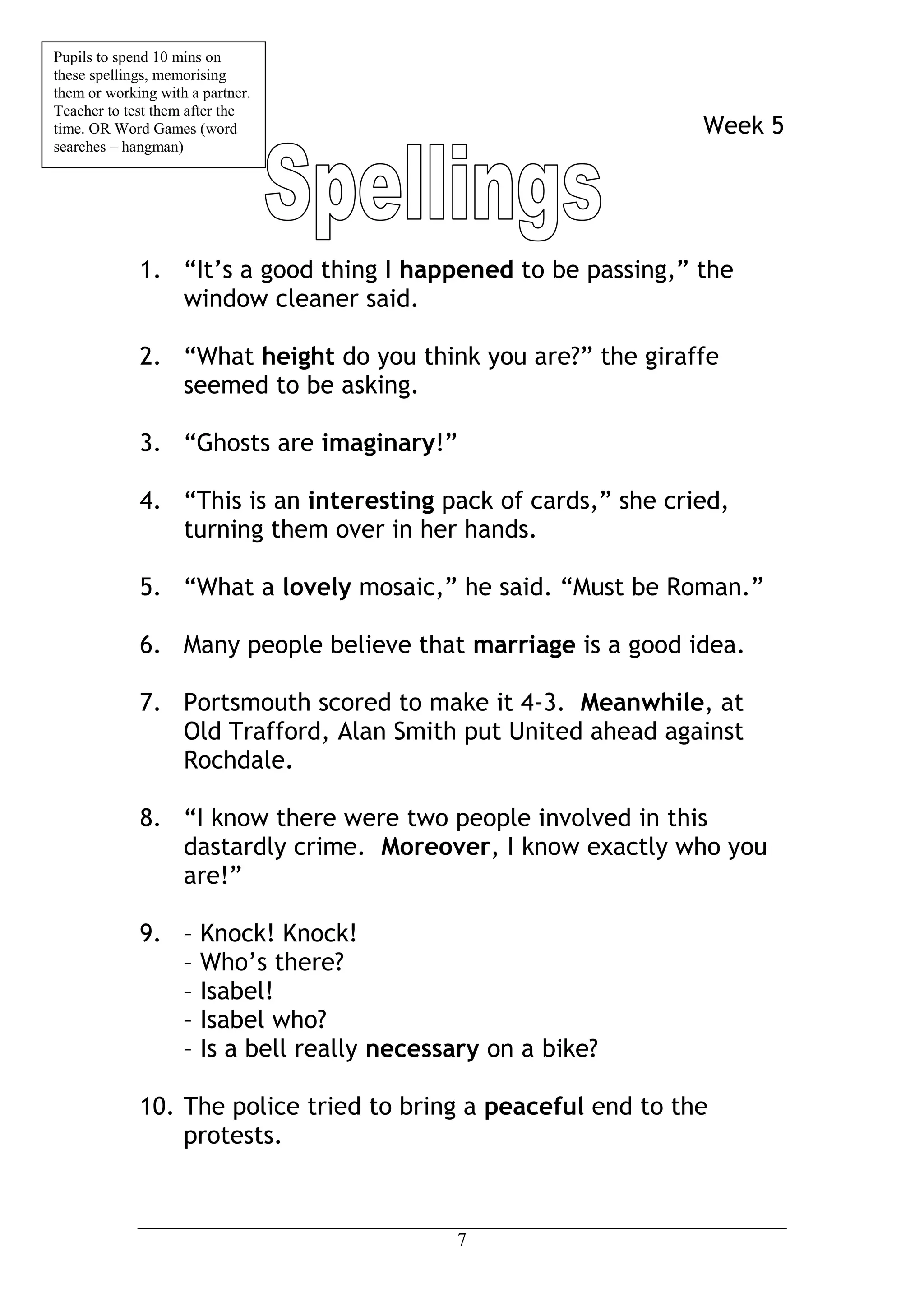 Pupils to spend 10 mins on
these spellings, memorising
them or working with a partner.
Teacher to test them after the
time. OR Word Games (word                                      Week 5
searches – hangman)




             1. “It’s a good thing I happened to be passing,” the
                window cleaner said.

             2. “What height do you think you are?” the giraffe
                seemed to be asking.

             3. “Ghosts are imaginary!”

             4. “This is an interesting pack of cards,” she cried,
                turning them over in her hands.

             5. “What a lovely mosaic,” he said. “Must be Roman.”

             6. Many people believe that marriage is a good idea.

             7. Portsmouth scored to make it 4-3. Meanwhile, at
                Old Trafford, Alan Smith put United ahead against
                Rochdale.

             8. “I know there were two people involved in this
                dastardly crime. Moreover, I know exactly who you
                are!”

             9. – Knock! Knock!
                – Who’s there?
                – Isabel!
                – Isabel who?
                – Is a bell really necessary on a bike?

             10. The police tried to bring a peaceful end to the
                 protests.



                                          7
 