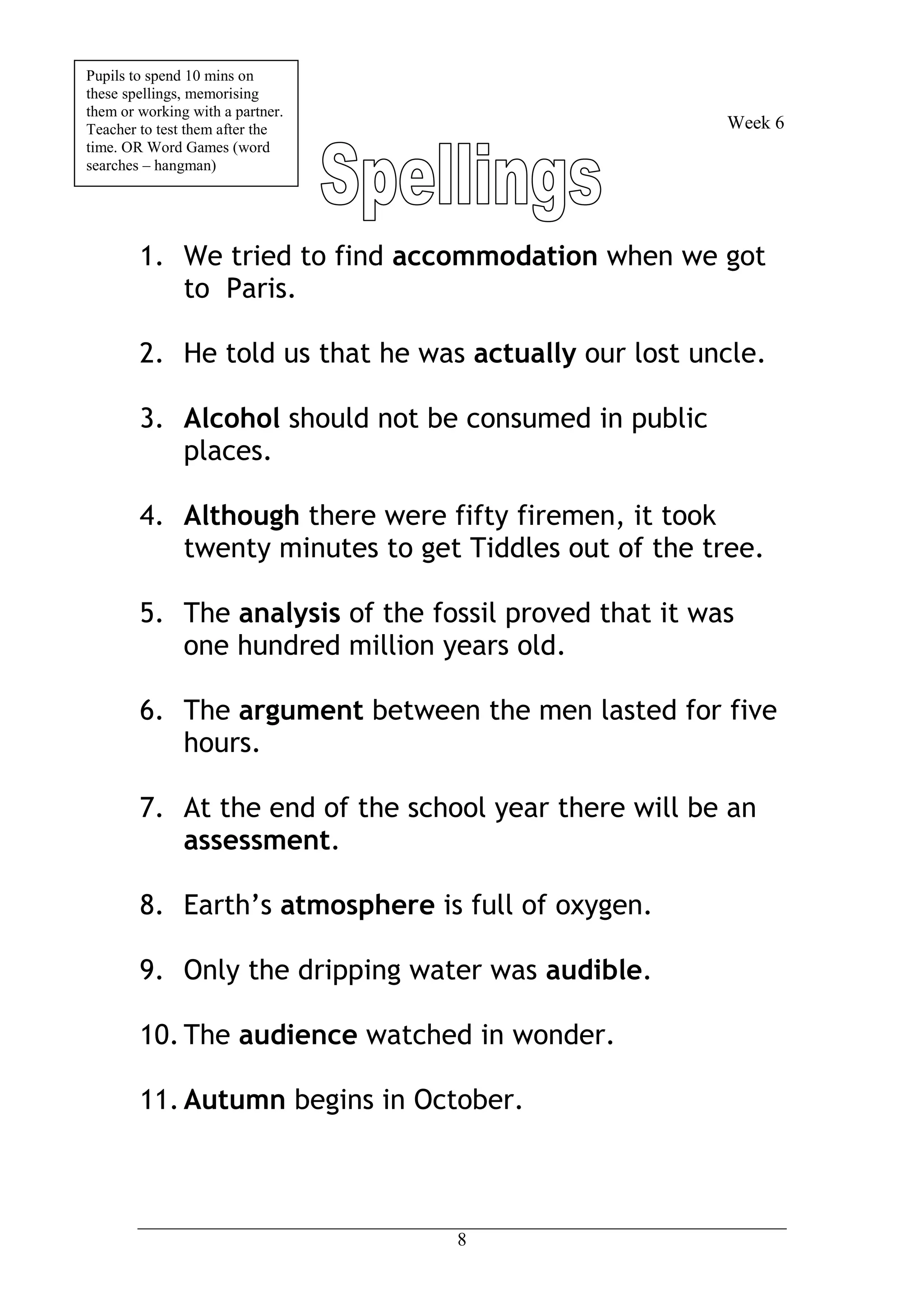 Pupils to spend 10 mins on
these spellings, memorising
them or working with a partner.
Teacher to test them after the                         Week 6
time. OR Word Games (word
searches – hangman)




        1. We tried to find accommodation when we got
           to Paris.

        2. He told us that he was actually our lost uncle.

        3. Alcohol should not be consumed in public
           places.

        4. Although there were fifty firemen, it took
           twenty minutes to get Tiddles out of the tree.

        5. The analysis of the fossil proved that it was
           one hundred million years old.

        6. The argument between the men lasted for five
           hours.

        7. At the end of the school year there will be an
           assessment.

        8. Earth’s atmosphere is full of oxygen.

        9. Only the dripping water was audible.

        10. The audience watched in wonder.

        11. Autumn begins in October.



                                  8
 