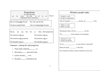 Prepositions                                                              Mistakes people make
                        are words like these
   on       by     from       for with       to of          in     at     Week 4    Accept is a verb
                   Prepositions show connections.                                   Except is a preposition

                                                                                   They all wanted to ___________ the boy, all __________ Colin.
My cat is hiding under the bed.      Your coat is on the floor.

This poem is by Roald Dahl.          Here is a message from the queen.              Affect is a verb
                                                                                    Effect is a noun


                                                                                   Winning the lottery will not ___________ my life.
We use       me,     you,     him,   her,    us,     them    after prepositions

                                                                                   The ___________ of the medicine was immediate.
This invitation is for you                   This invitation is for me.

This invitation is for you and me            This invitation is for us.             Allowed is a verb
                                                                                    Aloud is an adverb
This chocolate is for us.                    This chocolate is for me.
                                                                                   Are we ________________ to wear what we want today?
Homework – choosing the right preposition
                                                                                   Read your poem _________ to the class.
    1.   They’re always complaining ________ us.
                                                                                   Now include all of these words in sentences of your own.
    2. We’re hoping _____ good results today.

    3. I prefer chocolate ___ fruit.

    4. She agrees ______ everything you say.




                                                                          5
 
