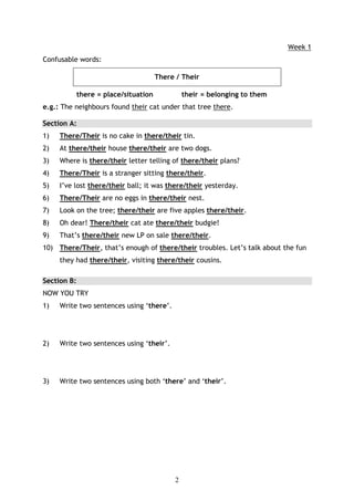 Week 1
Confusable words:

                                       There / Their

             there = place/situation            their = belonging to them
e.g.: The neighbours found their cat under that tree there.

Section A:
1)   There/Their is no cake in there/their tin.
2)   At there/their house there/their are two dogs.
3)   Where is there/their letter telling of there/their plans?
4)   There/Their is a stranger sitting there/their.
5)   I’ve lost there/their ball; it was there/their yesterday.
6)   There/Their are no eggs in there/their nest.
7)   Look on the tree; there/their are five apples there/their.
8)   Oh dear! There/their cat ate there/their budgie!
9)   That’s there/their new LP on sale there/their.
10) There/Their, that’s enough of there/their troubles. Let’s talk about the fun
     they had there/their, visiting there/their cousins.

Section B:
NOW YOU TRY
1)   Write two sentences using ‘there’.




2)   Write two sentences using ‘their’.




3)   Write two sentences using both ‘there’ and ‘their’.




                                            2
 