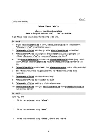 Week 3
Confusable words:

                             Where / Were / We’re

                         where = question about place
                were = the past tense of ‘are’  we’re = we are
e.g.: Where were you all day? We’re going to be late.

Section A:
1)    If you where/were/we’re in town, where/were/we’re are the groceries?
      Where/were/we’re waiting for supper.
2)    Where/Were/We’re will they go while where/were/we’re on holiday?
3)    Where/Were/We’re you surprised that where/were/we’re going to the
      village where/were/we’re you where/were/we’re born?
4)    They where/were/we’re so rude that where/were/we’re never going there
      again, though where/were/we’re not sure where/were/we’re else we can
      go.
5)    Where/Were/We’re are the books that where/were/we’re on the table yesterday?
6)    No, where/were/we’re not going to swim, we where/were/we’re there
      yesterday.
7)    Where/Were/We’re you late this morning?
8)    Where/Were/We’re do you catch the bus?
9)    Where/Were/We’re looking at photo-albums now.
10) Where/Were/We’re sure you where/were/we’re hiding where/were/we’re
    we saw you earlier.

Section B:
NOW YOU TRY
 1)   Write two sentences using ‘where’.



 2)   Write two sentences using ‘were’.



 3)   Write two sentences using ‘where’, ‘were’ and ‘we’re’.




                                          4
 