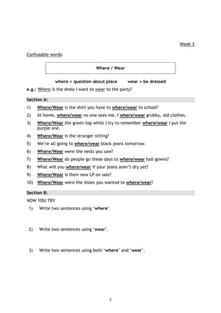 Week 3

Confusable words:


                                  Where / Wear


              where = question about place        wear = be dressed
e.g.: Where is the dress I want to wear to the party?

Section A:
1)    Where/Wear is the shirt you have to where/wear to school?
2)    At home, where/wear no one sees me, I where/wear grubby, old clothes.
3)    Where/Wear the green top while I try to remember where/wear I put the
      purple one.
4)    Where/Wear is the stranger sitting?
5)    We’re all going to where/wear black jeans tomorrow.
6)    Where/Wear were the nests you saw?
7)    Where/Wear do people go these days to where/wear ball gowns?
8)    What will you where/wear if your jeans aren’t dry yet?
9)    Where/Wear is their new LP on sale?
10) Where/Wear were the shoes you wanted to where/wear?

Section B:
NOW YOU TRY
 1)   Write two sentences using ‘where’.



 2)   Write two sentences using ‘wear’.



 3)   Write two sentences using both ‘where’ and ‘wear’.




                                            5
 