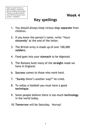 Pupils to spend 10 mins on
these spellings, memorising
them or working with a partner.
Teacher to test them after the
time. OR Word Games (word
searches – hangman)                                Week 4
                                  Key spellings

      1. You should always keep vicious dogs separate from
         children.

      2. If you know the person’s name, write ‘Yours
         sincerely’ at the end of the letter.

      3. The British army is made up of over 100,000
         soldiers.

      4. Food goes into your stomach to be digested.

      5. The Romans built many of the straight roads we
         have in England.

      6. Success comes to those who work hard.

      7. “Surely there’s another way?” he cried.

      8. To volley a football you must have a good
         technique.

      9. Some people believe there is too much technology
         in the world today.

      10. Tomorrow will be Saturday. Hurray!




                                        6
 