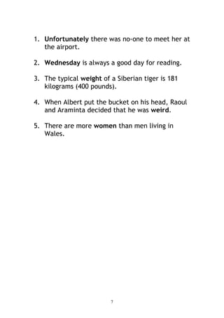 1. Unfortunately there was no-one to meet her at
   the airport.

2. Wednesday is always a good day for reading.

3. The typical weight of a Siberian tiger is 181
   kilograms (400 pounds).

4. When Albert put the bucket on his head, Raoul
   and Araminta decided that he was weird.

5. There are more women than men living in
   Wales.




                         7
 