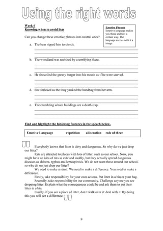 Week 6
                                                                 Emotive Phrases
Knowing when to avoid bias                                       Emotive language makes
                                                                 you think and feel a
Can you change these emotive phrases into neutral ones?          certain way. The
                                                                 language carries with it a
   a. The bear ripped him to shreds.                             image.
      _______________________________________________________________
      _______________________________________________________________
      _______________________________________________________________
   b. The woodland was ravished by a terrifying blaze.
      _______________________________________________________________
      _______________________________________________________________
      _______________________________________________________________
   c. He shovelled the greasy burger into his mouth as if he were starved.
      _______________________________________________________________
      _______________________________________________________________
      _______________________________________________________________
   d. She shrieked as the thug yanked the handbag from her arm.
      _______________________________________________________________
      _______________________________________________________________
      _______________________________________________________________
   e. The crumbling school buildings are a death-trap.
      _______________________________________________________________
      _______________________________________________________________
      _______________________________________________________________

Find and highlight the following features in the speech below.

 Emotive Language                repetition       alliteration   rule of three



         Everybody knows that litter is dirty and dangerous. So why do we just drop
our litter?
         Rats are attracted to places with lots of litter, such as our school. Now, you
might have an idea of rats as cute and cuddly, but they actually spread dangerous
diseases as chlorea, typhus and leptospirosis. We do not want these around our school,
so why do we just drop our litter?
         We need to make a stand. We need to make a difference. You need to make a
difference.
         Firstly, take responsibility for your own actions. Put litter in a bin or your bag.
         Secondly, take responsibility for our community. Challenge anyone you see
dropping litter. Explain what the consequences could be and ask them to put their
litter in a bin.
         Finally, if you see a piece of litter, don’t walk over it: deal with it. By doing
this you will see a difference.




                                              9
 