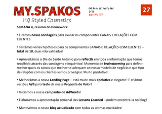 SEMANA 4, resumo do homework: 
•  Fizémos novas sondagens para avaliar os componentes CANAIS E RELAÇÕES COM 
CLIENTES. 
•  Testámos várias hipóteses para os componentes CANAIS E RELAÇÕES COM CLIENTES – 
total de 10, duas não validadas! 
•  Aproveitámos o Dia de Santo António para reﬂecDr em toda a informação que temos 
recolhido através das sondagens e inquéritos! Momento de brainstorming para deﬁnir 
melhor quais os canais que melhor se adequam ao nosso modelo de negócio e que Tpo 
de relações com os clientes vamos priveligiar. Muito produTvo! 
•  Melhorámos a nossa Landing Page – está muito mais apelaDva e elegante! E criámos 
versões A/B para teste da nossa Proposta de Valor! 
•  Iniciámos a nossa campanha de AdWords! 
•  Elaborámos a apresentação semanal das Lessons Learned – podem encontrá‐la no blog! 
•  ManTvémos o nosso blog actualizado com todas as úlTmas novidades! 
 