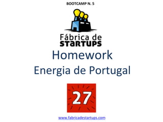  
	
  
	
  
Homework	
  
Energia	
  de	
  Portugal	
  
	
  
	
  
www.fabricadestartups.com	
  
BOOTCAMP	
  N.	
  5	
  
 