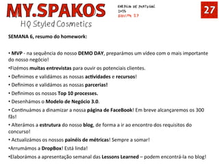 SEMANA	
  6,	
  resumo	
  do	
  homework:	
  
	
  
• 	
  MVP	
  -­‐	
  na	
  sequência	
  do	
  nosso	
  DEMO	
  DAY,	
  preparámos	
  um	
  vídeo	
  com	
  o	
  mais	
  importante	
  
do	
  nosso	
  negócio!	
  
• Fizémos	
  muitas	
  entrevistas	
  para	
  ouvir	
  os	
  potenciais	
  clientes.	
  
• 	
  Deﬁnimos	
  e	
  validámos	
  as	
  nossas	
  acCvidades	
  e	
  recursos!	
  
• 	
  Deﬁnimos	
  e	
  validámos	
  as	
  nossas	
  parcerias!	
  
• 	
  Deﬁnimos	
  os	
  nossos	
  Top	
  10	
  processes.	
  
• 	
  Desenhámos	
  o	
  Modelo	
  de	
  Negócio	
  3.0.	
  
• 	
  ConInuámos	
  a	
  dinamizar	
  a	
  nossa	
  página	
  de	
  FaceBook!	
  Em	
  breve	
  alcançaremos	
  os	
  300	
  
fãs!	
  
• 	
  Alterámos	
  a	
  estrutura	
  do	
  nosso	
  blog,	
  de	
  forma	
  a	
  ir	
  ao	
  encontro	
  dos	
  requisitos	
  do	
  
concurso!	
  
• 	
  Actualizámos	
  os	
  nossos	
  painéis	
  de	
  métricas!	
  Sempre	
  a	
  somar!	
  
• Arrumámos	
  a	
  DropBox!	
  Está	
  linda!	
  
• Elaborámos	
  a	
  apresentação	
  semanal	
  das	
  Lessons	
  Learned	
  –	
  podem	
  encontrá-­‐la	
  no	
  blog!	
  
 