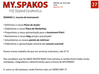 SEMANA 7, resumo do homework:
• Definimos o nosso Plano de Acção!
• Elaborámos o nosso Plano de Marketing!
• Preparámos a nossa apresentação para o Investment Pitch!
• Mantivemos o nosso blog sempre actualizado!
• Actualizámos os nossos painéis de métricas!
• Elaborámos a apresentação semanal das Lessons Learned!
Parece menos trabalho do que em semanas anteriores, não é? 
Pois acreditem que foi MAIS! MUITO MAIS! Esta semana as tarefas foram todas muito
complexas, integradoras e determinantes para o futuro da MY.SPAKOS!
E, como se não bastasse, ainda fizemos mais um DEMO DAY! 
 