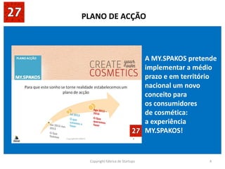 Copyright Fábrica de Startups 4
A MY.SPAKOS pretende
implementar a médio
prazo e em território
nacional um novo
conceito para
os consumidores
de cosmética:
a experiência
MY.SPAKOS!
PLANO DE ACÇÃO
 