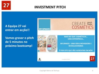 Copyright Fábrica de Startups 6
A Equipa 27 vai
entrar em acção!!
Vamos gravar o pitch
de 5 minutos no
próximo bootcamp!
INVESTMENT PITCH
 