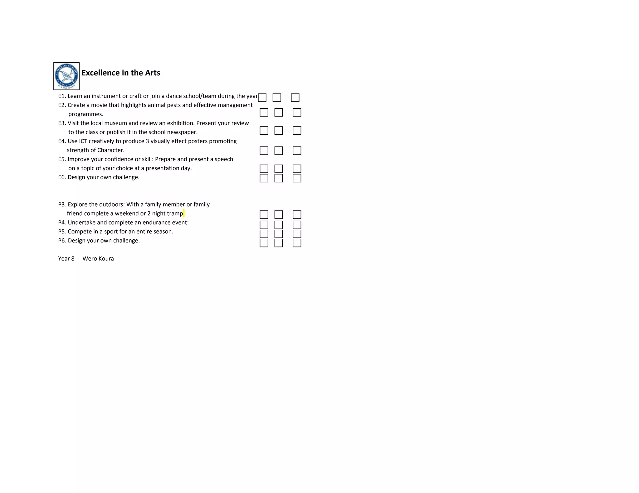 Excellence in the Arts

E1. Learn an instrument or craft or join a dance school/team during the year
E2. Create a movie that highlights animal pests and effective management
    programmes.
E3. Visit the local museum and review an exhibition. Present your review
    to the class or publish it in the school newspaper.
E4. Use ICT creatively to produce 3 visually effect posters promoting
   strength of Character.
E5. Improve your confidence or skill: Prepare and present a speech
    on a topic of your choice at a presentation day.
E6. Design your own challenge.



P3. Explore the outdoors: With a family member or family
   friend complete a weekend or 2 night tramp
P4. Undertake and complete an endurance event:
P5. Compete in a sport for an entire season.
P6. Design your own challenge.

Year 8 - Wero Koura
 